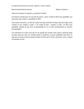 La importancia de llamarse Ernesto: Capitulo 1°-primer reporte
Moreno Rueda Pedro Emmanuel

Materia: Proyectos

Ahora les mostrare mi opinión y comentarios finales.
Una buena comedia para ser una obra de teatro, a decir verdad un libro muy agradable, con
una trama muy cómica y entendible al 100%
Toca temas relevantes y al final de cuenta nos deja una bella moraleja. Que sería algo como
“mentir no nos conduce a nada” o “la verdad al final….siempre se sabe”, un libro muy
agradable, además de que tuve la oportunidad de ver la obra recientemente en internet,
recomendado!!
Un comentario en contra seria que no me agrada que siempre todo cuento o película tenga
la típica trama de, niña rica, hombre pobre o mentiroso, un amor prohibido, final feliz, es
algo que me gusta remarcar porque muchas novelas que he leído y películas vistas, siempre
son basadas en ello.

 