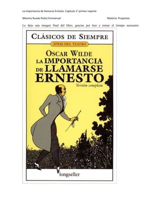 La importancia de llamarse Ernesto: Capitulo 1°-primer reporte
Moreno Rueda Pedro Emmanuel

Materia: Proyectos

Le dejo una imagen final del libro, gracias por leer y tomar el tiempo necesario

 