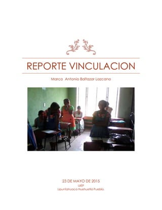 REPORTE VINCULACION
Marco Antonio Baltazar Lazcano
23 DE MAYO DE 2015
UIEP
Lipuntahuaca Huehuetla Puebla.
 