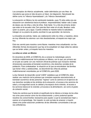 Los conceptos de infancia actualmente, están delimitados por una línea de
marcatoria que pone en tela de juicio un futuro de integración. Narodowski las
define como: la “infancia hiperrealizada” y la “infancia desrealizada”.
La educación en México ha ido cambiando bastante, pues 70 años atrás era una
educación con obediencia hacia el profesor, responsabilidad, habían solo 2 aulas
de clases una de niñas y otra de niños. Solo había 1ro y 2do de primeria, tenían
que estar en la escuela a las 7am para las 8am estar en el aula, llevaban cada
quien su pizarra, gis y agua. Cuando entraba la maestra todos la saludaban,
trabajan en su pizarra de piedra, escribían lo que aprendían de memoria.
La disciplina era estricta, había una colaboración entre los niños y maestros, ahora
es muy diferente los alumnos son más desobedientes, el respeto era mejor que
hoy.
Esto nos servirá para nosotros como futuras maestras irnos actualizando con las
diferentes formas de educación que hay en la actualidad sin dejar atrás los valores
que se tenían antes y el respeto hacia los maestros.
La niñez en crisis en México
En diciembre de 2009, el CONEVAL dio a conocer la metodología para la
medición multidimensional de la pobreza en México, con lo que, por primera vez
en el país se cuenta con una medición oficial de pobreza que incorpora distintas
dimensiones asociadas al bienestar económico y los derechos sociales de la
población. Para contextualizar la situación en la que se encontraban las familias
que tienen niños y adolescentes, se describirán las cifras de pobreza
multidimensional encontradas por el CONEVAL para 2008.
La ley General de desarrollo social “LGDS” establece que el CONEVAL debe
realizar una medición de la pobreza que considere aspectos asociados tanto al
bienestar económico de las personas “ingreso” como la carencia en el ejercicio de
sus derechos sociales en los ámbitos de la educación, el acceso a los servicios de
salud y a la seguridad social, la calidad y los espacio de la vivienda, el acceso a
los servicios básico en la vivienda y el acceso a la alimentación, así como el grado
de cohesión social.
Todos los cambios que ha tenido el significado de la infancia a lo largo de los años
nos sirve para conocer cómo ha ido evolucionando y cómo podemos aportar
nosotros los conocimientos necesarios para ayudar a que la sociedad sea mejor y
avance en el aprendizaje. Ser maestro no solo se trata de ensenar o impartir
clases sino poder solucionar problemas de las diferentes comunidades a las que
nos enfrentemos.
 