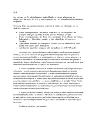 SUA
Los patrones con 5 o más trabajadores están obligados a efectuar el entero de sus
obligaciones por medio del SUA, y para los patrones de 1 a 4 trabajadores el uso del mismo
es opcional.
El Sistema Único de Autodeterminación contempla la emisión de información de los
siguientes conceptos:
 Cuotas obrero patronales a las cuentas individuales de los trabajadores, por
concepto del Seguro de Retiro, Cesantía en Edad Avanzada y Vejez.
 Cuotas obrero patronales a los demás ramos del Seguro Social (Riesgos de Trabajo,
Enfermedades y Maternidad, Invalidez y Vida y Guarderías y Prestaciones
Sociales).
 Aportaciones patronales por concepto de vivienda, que son contabilizadas en las
cuentas individuales de los trabajadores.
 Amortización de créditos asignados a los trabajadores por el INFONAVIT.
Los patronescon 5 o más trabajadoresestánobligadosaautodeterminarse usandoel
Sistema,laque puede efectuarse conapoyoenlainformaciónque pormediodel procesode
emisiónle proporcione el IMSS;oensu caso apoyadosensu sistemade nómina,asícomo enla
informacióncomprobatoriade losmovimientose incidenciasque afectanalostrabajadores.La
operacióndel Sistemacubre funcionesespecíficasparalainformaciónque manejael mismo,como
la validaciónautomáticade datosencapturao por importación.
El Sistemaprovee alospatronesde lasherramientasautomatizadasparagarantizarque la
informaciónysumade las cuotasy aportacionesindividualesseaprocesadaconlacalidad
necesariaparaque puedanserindividualizadas.El Sistemadeterminatambiénel pagode
aportacionesextemporáneas,permitiendolacaptura de las tasasde actualizaciónyrecargosque
correspondan.Porotra parte,el Sistemapuede realizarladeterminaciónde diferenciasgeneradas
por omisionesoerroresinvoluntariosyporrevisionesde Dictamende ContadorPúblico.Tienela
capacidadde crear uncatálogo con losdatosde lostrabajadores,sussalarios,movimientose
incidencias,facilitandoconellolaoperacióndel Sistema,asimismoconsideralosmecanismosde
mantenimientoyactualizaciónde dichocatálogo.
El Sistemaemite comosalidaalospatronesque lousen,unmediomagnéticoconteniendo
la informaciónde lascuotasy aportacionesindividualesde sustrabajadores,conlosmecanismos
de seguridadnecesarios,que permitenalasEntidadesReceptoras(Bancos) identificarque la
informaciónefectivamente provienedel SUA,yasí estaren posibilidadesde efectuarel pagode
lasmismas.
Entrada, de operación.carac de salida
 