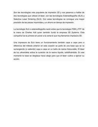 Son las tecnologías más populares de impresión 3D y nos pasamos a hablar de
dos tecnologías que utilizan el láser, con las tecnologías Estereolitografía (SLA) y
Selective Laser Sintering (SLS). Con estas tecnologías se consigue una mayor
precisión de las piezas imprimidas y un ahorro en tiempo de impresión.
La tecnología SLA o estereolitografía nació antes que la tecnología FDM y FFF de
la mano de Charles Hull quien también fundó la empresa 3D Systems. Esta
compañía fue la primera en poner a la venta lo que hoy llamamos impresora 3D.
Una impresora de SLA tiene un funcionamiento también capa a capa pero a
diferencia del método anterior en esta ocasión se parte de una base que se va
sumergiendo (o saliendo) capa a capa en un baño de resina fotocurable. El láser
de luz ultravioleta activa la curación de la resina líquida, solidificándola. En ese
momento la base se desplaza hacia abajo para que el láser vuelva a ejercer su
acción.
 