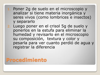 Procedimiento
1. Poner 2g de suelo en el microscopio y
analizar si tiene materia inorgánica y
seres vivos (como lombrices e insectos)
y separarlo
2. Luego poner en el crisol 5g de suelo y
ponerlos en la estufa para eliminar la
humedad y revisarlo en el microscopio
su composición, textura y color y
pesarla para ver cuanto perdió de agua y
registrar la diferencia
 