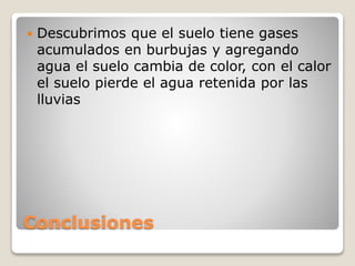 Conclusiones
 Descubrimos que el suelo tiene gases
acumulados en burbujas y agregando
agua el suelo cambia de color, con el calor
el suelo pierde el agua retenida por las
lluvias
 