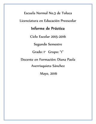 Escuela Normal No.3 de Toluca
Licenciatura en Educación Preescolar
Informe de Práctica
Ciclo Escolar 2015-2016
Segundo Semestre
Grado: 1° Grupo: “1”
Docente en Formación: Diana Paola
Averrisquieta Sánchez
Mayo, 2016
 