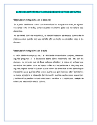 LA TECNOLOGÍAINFORMÁTICAAPLICADA EN LOS CENTROS ESCOLARES
Observación de la práctica en la escuela:
En el jardín de niños se cuenta con el servicio de luz aunque esta varea, en algunas
ocasiones se ha ido la luz, también cuenta con internet pero este no siempre está
disponible.
No se cuenta con sala de cómputo, la biblioteca escolar es utilizada como aula de
medios porque cuenta con una pantalla ahí es donde se proyectan video a los
alumnos.
Observación de la práctica en al aula
El salón de clases del grupo de 2° “B” no cuenta con equipo de cómputo, al realizar
algunas preguntas a la educadora sobre como implementa las TIC con los
alumnos, me comento que ella lleva su laptop al salón y la coloca en un lugar que
sea visible para todos, y que les explica cuáles son las partes que la integran y abre
algunas páginas donde se pueden buscar videos de temas que a ellos se les hagan
interesantes para que los niños se den cuenta que por medio de ella y del internet
se puede acceder a la búsqueda de información que los puede ayudar a aprender,
y así los niños puedan ir visualizando como se utiliza la computadora, aunque no
tienen una interacción directa con ella.
 