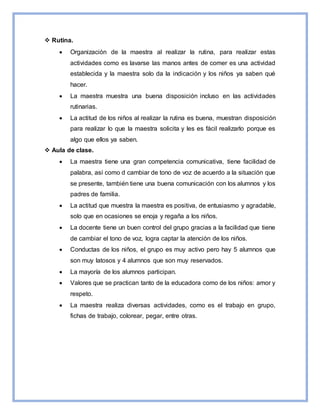  Rutina.
 Organización de la maestra al realizar la rutina, para realizar estas
actividades como es lavarse las manos antes de comer es una actividad
establecida y la maestra solo da la indicación y los niños ya saben qué
hacer.
 La maestra muestra una buena disposición incluso en las actividades
rutinarias.
 La actitud de los niños al realizar la rutina es buena, muestran disposición
para realizar lo que la maestra solicita y les es fácil realizarlo porque es
algo que ellos ya saben.
 Aula de clase.
 La maestra tiene una gran competencia comunicativa, tiene facilidad de
palabra, así como d cambiar de tono de voz de acuerdo a la situación que
se presente, también tiene una buena comunicación con los alumnos y los
padres de familia.
 La actitud que muestra la maestra es positiva, de entusiasmo y agradable,
solo que en ocasiones se enoja y regaña a los niños.
 La docente tiene un buen control del grupo gracias a la facilidad que tiene
de cambiar el tono de voz, logra captar la atención de los niños.
 Conductas de los niños, el grupo es muy activo pero hay 5 alumnos que
son muy latosos y 4 alumnos que son muy reservados.
 La mayoría de los alumnos participan.
 Valores que se practican tanto de la educadora como de los niños: amor y
respeto.
 La maestra realiza diversas actividades, como es el trabajo en grupo,
fichas de trabajo, colorear, pegar, entre otras.
 