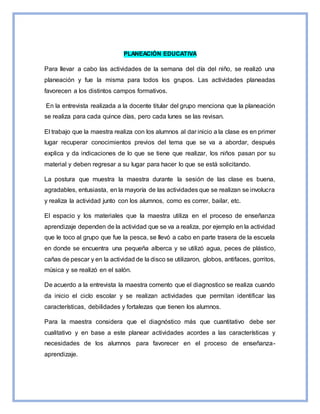 PLANEACIÓN EDUCATIVA
Para llevar a cabo las actividades de la semana del día del niño, se realizó una
planeación y fue la misma para todos los grupos. Las actividades planeadas
favorecen a los distintos campos formativos.
En la entrevista realizada a la docente titular del grupo menciona que la planeación
se realiza para cada quince días, pero cada lunes se las revisan.
El trabajo que la maestra realiza con los alumnos al dar inicio a la clase es en primer
lugar recuperar conocimientos previos del tema que se va a abordar, después
explica y da indicaciones de lo que se tiene que realizar, los niños pasan por su
material y deben regresar a su lugar para hacer lo que se está solicitando.
La postura que muestra la maestra durante la sesión de las clase es buena,
agradables, entusiasta, en la mayoría de las actividades que se realizan se involucra
y realiza la actividad junto con los alumnos, como es correr, bailar, etc.
El espacio y los materiales que la maestra utiliza en el proceso de enseñanza
aprendizaje dependen de la actividad que se va a realiza, por ejemplo en la actividad
que le toco al grupo que fue la pesca, se llevó a cabo en parte trasera de la escuela
en donde se encuentra una pequeña alberca y se utilizó agua, peces de plástico,
cañas de pescar y en la actividad de la disco se utilizaron, globos, antifaces, gorritos,
música y se realizó en el salón.
De acuerdo a la entrevista la maestra comento que el diagnostico se realiza cuando
da inicio el ciclo escolar y se realizan actividades que permitan identificar las
características, debilidades y fortalezas que tienen los alumnos.
Para la maestra considera que el diagnóstico más que cuantitativo debe ser
cualitativo y en base a este planear actividades acordes a las características y
necesidades de los alumnos para favorecer en el proceso de enseñanza-
aprendizaje.
 