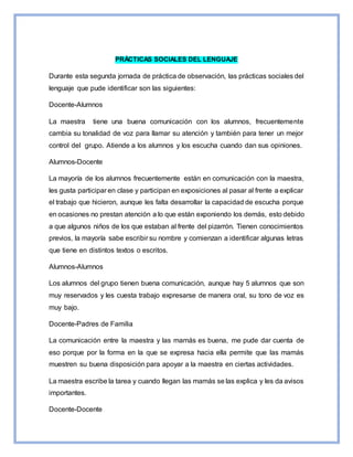 PRÁCTICAS SOCIALES DEL LENGUAJE
Durante esta segunda jornada de práctica de observación, las prácticas sociales del
lenguaje que pude identificar son las siguientes:
Docente-Alumnos
La maestra tiene una buena comunicación con los alumnos, frecuentemente
cambia su tonalidad de voz para llamar su atención y también para tener un mejor
control del grupo. Atiende a los alumnos y los escucha cuando dan sus opiniones.
Alumnos-Docente
La mayoría de los alumnos frecuentemente están en comunicación con la maestra,
les gusta participar en clase y participan en exposiciones al pasar al frente a explicar
el trabajo que hicieron, aunque les falta desarrollar la capacidad de escucha porque
en ocasiones no prestan atención a lo que están exponiendo los demás, esto debido
a que algunos niños de los que estaban al frente del pizarrón. Tienen conocimientos
previos, la mayoría sabe escribir su nombre y comienzan a identificar algunas letras
que tiene en distintos textos o escritos.
Alumnos-Alumnos
Los alumnos del grupo tienen buena comunicación, aunque hay 5 alumnos que son
muy reservados y les cuesta trabajo expresarse de manera oral, su tono de voz es
muy bajo.
Docente-Padres de Familia
La comunicación entre la maestra y las mamás es buena, me pude dar cuenta de
eso porque por la forma en la que se expresa hacia ella permite que las mamás
muestren su buena disposición para apoyar a la maestra en ciertas actividades.
La maestra escribe la tarea y cuando llegan las mamás se las explica y les da avisos
importantes.
Docente-Docente
 