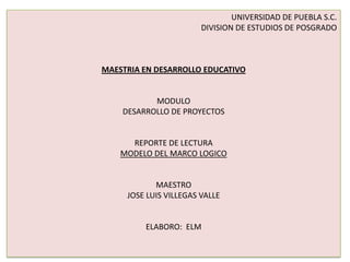 UNIVERSIDAD DE PUEBLA S.C.
DIVISION DE ESTUDIOS DE POSGRADO
MAESTRIA EN DESARROLLO EDUCATIVO
MODULO
DESARROLLO DE PROYECTOS
REPORTE DE LECTURA
MODELO DEL MARCO LOGICO
MAESTRO
JOSE LUIS VILLEGAS VALLE
ELABORO: ELM
 