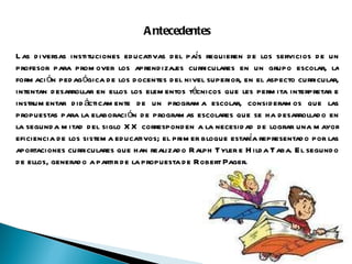 Antecedentes Las diversas instituciones educativas del país requieren de los servicios de un profesor para promover los aprendizajes curriculares en un grupo escolar, la formación pedagógica de los docentes del nivel superior, en el aspecto curricular, intentan desarrollar en ellos los elementos técnicos que les permita interpretar e instrumentar didácticamente de un programa escolar, consideramos que las propuestas para la elaboración de programas escolares que se ha desarrollado en la segunda mitad del siglo XX corresponden a la necesidad de lograr una mayor eficiencia de los sistema educativos; el primer bloque estaría representado por las aportaciones curriculares que han realizado Ralph Tyler e Hilda Taba. El segundo de ellos, generado a partir de la propuesta de Robert Pager. 