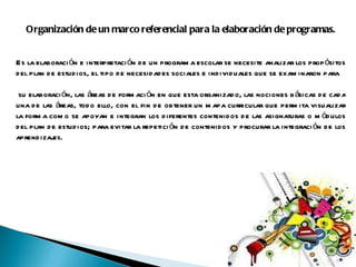 Organización de un marco referencial para la elaboración de programas. Es la elaboración e interpretación de un programa escolar se necesite analizar los propósitos del plan de estudios, el tipo de necesidades sociales e individuales que se examinaron para su elaboración, las áreas de formación en que esta organizado, las nociones básicas de cada una de las áreas, todo ello, con el fin de obtener un mapa curricular que permita visualizar la forma como se apoyan e integran los diferentes contenidos de las asignaturas o módulos del plan de estudios; para evitar la repetición de contenidos y procurar la integración de los aprendizajes.     