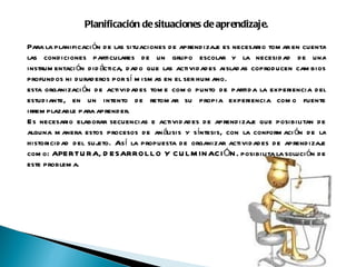 Planificación de situaciones de aprendizaje.   Para la planificación de las situaciones de aprendizaje es necesario tomar en cuenta las condiciones particulares de un grupo escolar y la necesidad de una instrumentación didáctica, dado que las actividades aisladas coproducen cambios profundos ni duraderos por sí mismas en el ser humano. esta organización de actividades tome como punto de partida la experiencia del estudiante, en un intento de retomar su propia experiencia como fuente irremplazable para aprender. Es necesario elaborar secuencias e actividades de aprendizaje que posibilitan de alguna manera estos procesos de análisis y síntesis, con la conformación de la historicidad del sujeto. Así la propuesta de organizar actividades de aprendizaje como: APERTURA, DESARROLLO Y CULMINACIÓN, posibilita la solución de este problema. 