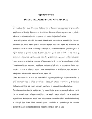 Reporte de lectura<br />DISEÑO DE AMBIENTES DE APRENDIZAJE<br />Un objetivo claro que debemos de tener los profesores es reconocer el gran valor que tienen el diseño de nuestros ambientes de aprendizaje, ya que nos ayudarán a lograr  que los estudiantes obtengan un aprendizaje significativo.<br />La tecnología nos favorece el diseño de entornos virtuales de aprendizaje, pero no debemos de dejar atrás que su diseño implica toda una serie de aspectos los cuales hacen mención González y Flores (2000) “un ambiente de aprendizaje es el lugar donde la gente puede buscar recursos para dar sentido a las ideas y construir soluciones significativas para los problemas… pensar en la instrucción como un medio ambiente destaca al lugar o espacio donde ocurre el aprendizaje. Los elementos de un medio ambiente de aprendizaje son el alumno, un lugar o un espacio donde el alumno actúa, usa herramientas y artefactos para recoger e interpretar información, interactúa con otros, etc.”<br />Cabe destacar que lo que se pretende es lograr aprendizaje en el estudiante, lo cual alcanzaremos si estos entornos se adecuan a las necesidades y demandas de los educandos, así como también promover el aprendizaje colaborativo.<br />Para la construcción de ambientes de aprendizaje se propone realizarlos a partir de los paradigmas: el constructivismo, la teoría sociocultural y el aprendizaje significativo. Puesto que estos tres paradigmas son enfocados  en el estudiante y el trabajo que este debe realizar para  obtener el aprendizaje de nuevos contenidos, así como el desarrollo de competencias para la vida<br />La educación en línea dentro del enfoque  constructivista propone que el alumno  se replantee y reelabore los contenidos que se le presentan a partir de las experiencias que el propio ambiente le provee priorizando a que al aprender el alumno intervenga directamente en lo que aprende para ser capaz de construir sus propios  conceptos, procedimientos, desarrolle habilidades y genere nuevas actitudes. <br />En el paradigma  sociocultural el maestro debe de  establecer un proceso de aprendizaje y ofrecer los apoyos necesarios, promoviendo la comprensión de los materiales<br />Los elementos que no deben faltar en ningún ambiente de aprendizaje, para que se cumplan sus objetivos y propósitos planteados  son: <br />a) El curriculum<br />b) El calendario<br /> c) Las herramientas de comunicación<br /> d) Los recursos propiamente de aprendizaje <br />e) Los ejercicios<br /> f) Las autoevaluaciones<br /> g) Los recursos de apoyo <br />Ambientes De Aprendizaje Significativo. Ausubel analiza los procesos mediante los cuales el alumno codifica, transforma y retiene información para tener un aprendizaje significativo. En el cual es de suma importancia los conocimientos previos ya que a partir de éste, el alumno se aproxima al nuevo conocimiento, relacionándose con la estructura cognitiva del sujeto. Entendiendo a ésta última como un conjunto de conceptos o ideas que un individuo posee en un determinado campo de conocimiento y especialmente la forma en que los ha organizado.<br />La tarea de nosotros los profesores para lograr un aprendizaje significativo es que mediante las acciones, despertemos  el interés del alumno  llevándolo  al desarrollo de habilidades cognitivas dentro de un clima idóneo que incite al niño a  ser autónomo. Tenemos que se  guía en la construcción del conocimiento. Proponiendo situaciones problemáticas que impliquen un trabajo constructivo por parte de los alumnos, en la que se relacionan los saberes previos con los conocimientos nuevos <br />En un ambiente virtual, el profesor será el responsable de guiar a los estudiantes a través del sistema de enseñanza centrándose en el aprendizaje de los alumnos.<br />Por último y no menos importantes es tener presentes la Motivación, la tarea del profesor en línea es la de motivar a los alumnos a aprender en los entornos de aprendizaje en línea, dicha motivación puede ser distinta para cada persona.<br />BIANCA LIZBETH MUÑOZ HERNANDEZ<br />MAESTRIA EN EDUCACION<br />1ER CUATRIMESTRE<br />