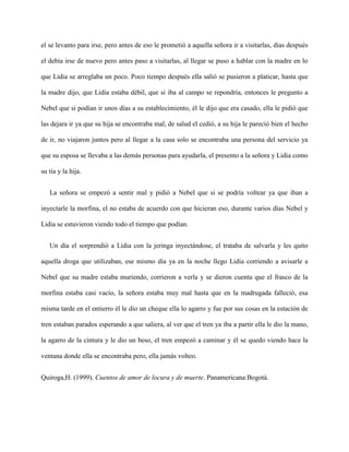 el se levanto para irse, pero antes de eso le prometió a aquella señora ir a visitarlas, días después

el debía irse de nuevo pero antes paso a visitarlas, al llegar se puso a hablar con la madre en lo

que Lidia se arreglaba un poco. Poco tiempo después ella salió se pusieron a platicar, hasta que

la madre dijo, que Lidia estaba débil, que si iba al campo se repondría, entonces le pregunto a

Nebel que si podían ir unos días a su establecimiento, él le dijo que era casado, ella le pidió que

las dejara ir ya que su hija se encontraba mal, de salud el cedió, a su hija le pareció bien el hecho

de ir, no viajaron juntos pero al llegar a la casa solo se encontraba una persona del servicio ya

que su esposa se llevaba a las demás personas para ayudarla, el presento a la señora y Lidia como

su tía y la hija.


   La señora se empezó a sentir mal y pidió a Nebel que si se podría voltear ya que iban a

inyectarle la morfina, el no estaba de acuerdo con que hicieran eso, durante varios días Nebel y

Lidia se estuvieron viendo todo el tiempo que podían.


   Un día el sorprendió a Lidia con la jeringa inyectándose, el trataba de salvarla y les quito

aquella droga que utilizaban, ese mismo día ya en la noche llego Lidia corriendo a avisarle a

Nebel que su madre estaba muriendo, corrieron a verla y se dieron cuenta que el frasco de la

morfina estaba casi vacío, la señora estaba muy mal hasta que en la madrugada falleció, esa

misma tarde en el entierro él le dio un cheque ella lo agarro y fue por sus cosas en la estación de

tren estaban parados esperando a que saliera, al ver que el tren ya iba a partir ella le dio la mano,

la agarro de la cintura y le dio un beso, el tren empezó a caminar y él se quedo viendo hace la

ventana donde ella se encontraba pero, ella jamás volteo.


Quiroga,H. (1999). Cuentos de amor de locura y de muerte. Panamericana:Bogotá.
 
