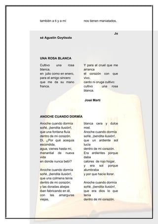 también a ti y a mí        nos tienen maniatados.


                                                Jo
sé Agustín Goytisolo




UNA ROSA BLANCA

Cultivo    una     rosa    Y para el cruel que me
blanca,                    arranca
en julio como en enero,    el corazón con que
para el amigo sincero      vivo,
que me da su mano          cardo ni oruga cultivo:
franca.                    cultivo      una rosa
                           blanca.


                           José Martí




ANOCHE CUANDO DORMÍA

Anoche cuando dormía       blanca cera y dulce
soñé, ¡bendita ilusión!,   miel.
que una fontana fluía      Anoche cuando dormía
dentro de mi corazón.      soñé, ¡bendita ilusión!,
Di, ¿Por qué acequia       que un ardiente sol
escondida,                 lucía
agua, vienes hasta mí,     dentro de mi corazón.
manantial de nueva         Era ardientes porque
vida                       daba
en donde nunca bebí?       calores de rojo hogar,
                           y era sol porque
Anoche cuando dormía       alumbraba
soñé, ¡bendita ilusión!,   y por que hacía llorar.
que una colmena tenía
dentro de mi corazón;      Anoche cuando dormía
y las doradas abejas       soñé, ¡bendita ilusión!,
iban fabricando en él,     que era dios lo que
con     las  amarguras     tenía
viejas,                    dentro de mi corazón.
 