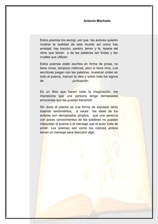 Antonio Machado




Estos poemas los escogí, por que los autores quieren
mostrar la realidad de este mundo así como hay
amistad, hay traición, perdón, temor y fe. Aparte del
ritmo que tienen y de las palabras tan lindas y tan
crueles que utilizan.

Estos poemas están escritos en forma de prosa, no
tiene rimas, tampoco métricas, pero si tiene rimo. Los
escritores juegan con las palabras, muestran orden en
todo el poema, marcan la idea y sobre todo los signos
de                     puntuación.


Es un libro que hacen volar la imaginación, me
impresiona que una persona tenga demasiadas
emociones que las puedan transmitir.

Sin duda el poema es una forma de expresar tanto
trasmitir sentimientos, a veces las ideas de los
autores son demasiados amplios, que una persona
con pocos conocimientos de las palabras no puedan
interpretar el poema o el mensaje que el autor trata de
emitir. Los poemas son como los códices ambos
tienen un mensaje para descubrir algo.
 