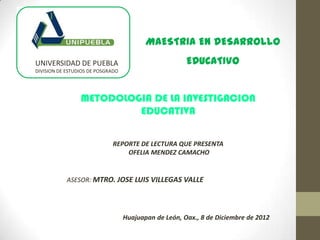 MAESTRIA EN DESARROLLO
UNIVERSIDAD DE PUEBLA                                  EDUCATIVO
DIVISION DE ESTUDIOS DE POSGRADO




                 METODOLOGIA DE LA INVESTIGACION
                          EDUCATIVA

                             REPORTE DE LECTURA QUE PRESENTA
                                 OFELIA MENDEZ CAMACHO


            ASESOR: MTRO. JOSE LUIS VILLEGAS VALLE




                                   Huajuapan de León, Oax., 8 de Diciembre de 2012
 