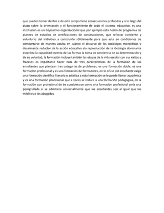 que pueden tomar dentro e de este campo tiene consecuencias profundas y a lo largo del
plazo sobre la orientación y el funcionamiento de todo el sistema educativo, es una
institución es un dispositivo organizacional que por ejemplo esta hecho de programas de
planees de estudios de certificaciones de construcciones, que reforzar consiente y
voluntario del individuo a construirlo sólidamente para que este en condiciones de
comportarse de manera adulta en cuanto el discurso de los sociólogos monolíticos y
desarmante reductor de la acción educativa ala reproducción de la ideología dominante
esteriliza la capacidad inventa de las formas la toma de conciencia de su determinación y
de su voluntad, la formación incluye también las etapas de la vida escolar con sus éxitos y
fracasos es importante hacer nota de tres características de la formación de los
enseñantes que plantean tres categorías de problemas, es una formación doble, es una
formación profesional y es una formación de formadores, en le oficio del enseñante exige
una formación científica literaria o artística a esta formación se le puede llamar académica
y es una formación profesional que a veces se reduce a una formación pedagógica, en la
formación con profesional de be considerarse como una formación profesional sería una
perogrullada si se admitiera universalmente que los enseñantes son al igual que los
médicos o los abogados
 
