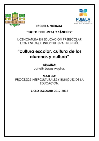 ESCUELA NORMAL
"PROFR. FIDEL MEZA Y SÁNCHEZ"
LICENCIATURA EN EDUCACIÓN PREESCOLAR
CON ENFOQUE INTERCULTURAL BILINGÜE
“cultura escolar, cultura de los
alumnos y cultura”
ALUMNA:
Janeth Lucas Aguilar.
MATERIA:
PROCESOS INTERCULTURALES Y BILINGÜES DE LA
EDUCACION.
CICLO ESCOLAR: 2012-2013
 