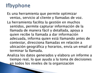 Es una herramienta que permite optimizar
ventas, servicio al cliente y llamadas de voz.
La herramienta facilita la gestión en muchos
sentidos, permite capturar información de la
llamada de manera fácil y detallada, apoya a
quien recibe la llamada a dar información
adecuada, informa quien está llamando antes de
contestar, direcciona llamadas en relación a
ubicación geográfica y horarios, envía un email al
terminar la llamada.
Analiza los datos generados y elabora un informe a
tiempo real, lo que ayuda a la toma de decisiones
en todos los niveles de la organización

 