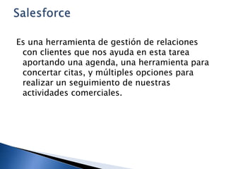 Es una herramienta de gestión de relaciones
con clientes que nos ayuda en esta tarea
aportando una agenda, una herramienta para
concertar citas, y múltiples opciones para
realizar un seguimiento de nuestras
actividades comerciales.

 