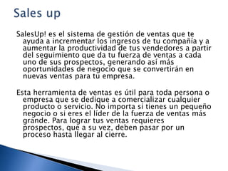 SalesUp! es el sistema de gestión de ventas que te
ayuda a incrementar los ingresos de tu compañía y a
aumentar la productividad de tus vendedores a partir
del seguimiento que da tu fuerza de ventas a cada
uno de sus prospectos, generando así más
oportunidades de negocio que se convertirán en
nuevas ventas para tu empresa.

Esta herramienta de ventas es útil para toda persona o
empresa que se dedique a comercializar cualquier
producto o servicio. No importa si tienes un pequeño
negocio o si eres el líder de la fuerza de ventas más
grande. Para lograr tus ventas requieres
prospectos, que a su vez, deben pasar por un
proceso hasta llegar al cierre.

 