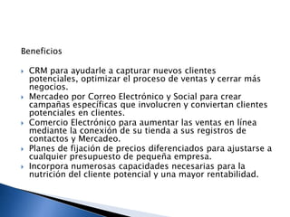 Beneficios









CRM para ayudarle a capturar nuevos clientes
potenciales, optimizar el proceso de ventas y cerrar más
negocios.
Mercadeo por Correo Electrónico y Social para crear
campañas específicas que involucren y conviertan clientes
potenciales en clientes.
Comercio Electrónico para aumentar las ventas en línea
mediante la conexión de su tienda a sus registros de
contactos y Mercadeo.
Planes de fijación de precios diferenciados para ajustarse a
cualquier presupuesto de pequeña empresa.
Incorpora numerosas capacidades necesarias para la
nutrición del cliente potencial y una mayor rentabilidad.

 