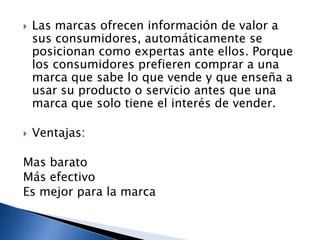 



Las marcas ofrecen información de valor a
sus consumidores, automáticamente se
posicionan como expertas ante ellos. Porque
los consumidores prefieren comprar a una
marca que sabe lo que vende y que enseña a
usar su producto o servicio antes que una
marca que solo tiene el interés de vender.
Ventajas:

Mas barato
Más efectivo
Es mejor para la marca

 