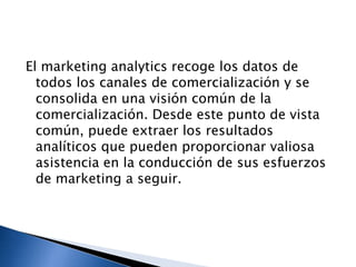 El marketing analytics recoge los datos de
todos los canales de comercialización y se
consolida en una visión común de la
comercialización. Desde este punto de vista
común, puede extraer los resultados
analíticos que pueden proporcionar valiosa
asistencia en la conducción de sus esfuerzos
de marketing a seguir.

 