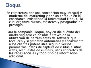 Se caracteriza por una concepción muy integral y
moderna del marketing y por un enfoque en la
enseñanza, existiendo la Universidad Eloqua, la
cual organiza cursos, másteres y postgrados de
prestigio.
Para la compañía Eloqua, hoy en día el éxito del
marketing solo es posible a través de la
utilización de herramientas de software que
focalicen y segmenten automática y eficazmente
a los clientes potenciales según diversos
parámetros: datos de captura de visitas a sitios
webs, respuestas de e-mails, usos concretos de
las redes sociales y todo tipo de información
adicional.

 