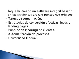 Eloqua ha creado un software integral basado
en las siguientes áreas o puntos estratégicos:
- Target y segmentación.
- Estrategias de conversión efectivas: leads y
landing pages.
- Puntuación (scoring) de clientes.
- Automatización de procesos.
- Universidad Eloqua.

 