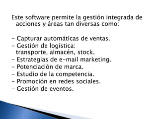 Este software permite la gestión integrada de
acciones y áreas tan diversas como:

- Capturar automáticas de ventas.
- Gestión de logística:
transporte, almacén, stock.
- Estrategias de e-mail marketing.
- Potenciación de marca.
- Estudio de la competencia.
- Promoción en redes sociales.
- Gestión de eventos.

 