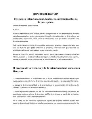 REPORTE DE LECTURA
Vivencias e intencionalidad, fenómenos determinantes de
la percepción.
Valadez Arredondo, Aurea Esthela.
HUSSERL.
AMBITO FENOMENOLOGÍA TRASCEDENTAL.- El significado de los fenómenos los realizan
los individuos que han tenido experiencias vivenciales, lo cual produce el desarrollo de las
percepciones, significados, ideas, juicios o valoraciones, pero que alcanza su validez solo
de manera subjetiva.
Toda nuestra vida está hecha de contenidos presentes y pasados, esto permite saber que
todo ser humano para poder entender el presente, solo basta con que recuerde las
actividades del pasado para poderlo proyectar en el presente.
Aunque el tiempo ha pasado, siempre en nuestra mente hay una estructura actual del yo
interno, es decir, se coloca en la base de la personalidad del sujeto y le sirve de soporte,
porque forma parte del ser humano que se comporta como es, en cada momento.
El proceso de la vivencia y de la intencionalidad en las tres
Maestras
La categoría de vivencia es el fenómeno que se da, de acuerdo con la evidencia que hayas
vivido, lógicamente ésta forma determina la percepción que los sujetos pueden formarse.
La categoría de intencionalidad, es la orientación a la aproximación del fenómeno, lo
conoce y lo posibilita de acuerdo a la vivencia.
La vivencia y la intencionalidad, las dos son funciones interdependientes y simultaneas, es
aquí donde podemos afirmar de acuerdo a las Maestras ninguna se puede dar sin la otra,
pues toda vivencia tiene una intencionalidad
Por lo tanto, las dos funciones explican que a partir de la forma como los sujetos han
vivido un determinado fenómeno y de la manera como han experimentado conocerlo, los
 