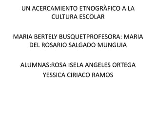 UN ACERCAMIENTO ETNOGRÀFICO A LA 
CULTURA ESCOLAR 
MARIA BERTELY BUSQUETPROFESORA: MARIA 
DEL ROSARIO SALGADO MUNGUIA 
ALUMNAS:ROSA ISELA ANGELES ORTEGA 
YESSICA CIRIACO RAMOS 
 