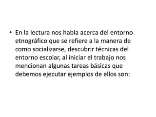 • En la lectura nos habla acerca del entorno 
etnográfico que se refiere a la manera de 
como socializarse, descubrir técnicas del 
entorno escolar, al iniciar el trabajo nos 
mencionan algunas tareas básicas que 
debemos ejecutar ejemplos de ellos son: 
 