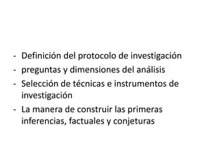 - Definición del protocolo de investigación 
- preguntas y dimensiones del análisis 
- Selección de técnicas e instrumentos de 
investigación 
- La manera de construir las primeras 
inferencias, factuales y conjeturas 
 