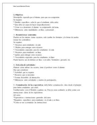Ana Laura Barrera Flores
2. Objetivos
Desempeño esperado por el alumno para que sea competente.
Se requiere:
* Detalles específicos sobre lo que el estudiante debe saber.
* Que debe ser capaz de hacer (específicamente)
* Cómo va a demostrar el alumno su comprensión del tema.
* Diferencias entre modalidades en línea y presencial.
3.- Reunirá/crear contenidos
Pueden ser los mismos temas recursos, solo cambia los formatos y la forma de usarlos
(reusar los contenidos).
Se requiere:
*. Recursos para estudiantes en aula
*. Medios para entregar estos recursos
*. Necesidades especiales para los estudiantes en aula
*. Recursos para estudiantes en línea
* medios para entregar estos recursos
*. Necesidades especiales para los estudiantes en línea
Puede hacerse uso de debates en línea o en salón. Seminarios gravados etc.
4.- Selección de actividades
Plantear cómo utilizar los recurso, tanto el profesor como el alumno.
Hay que considerar:
*.Actividad que se requiere
*.Recursos que se necesitan
*.Formas favorables de interacción
* Diferencias entre actividades y modos de participación.
5.- Comunicación de las expectativas: debe haber comunicación clara desde el principio
pues habrá estudiantes que estén.
Familiarizados con el Modelo y quiénes no. Para no crear confusión se debe contar con
instrucciones claras de las expectativas
del curso.
*Expectativas e instrucciones generales del curso
*Requisitos específicos para estudiantes en el aula y en línea.
*Como se van a comunicar las instrucciones
 