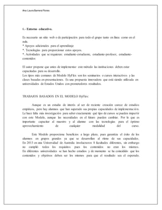 Ana Laura Barrera Flores
6.- Entorno educativo.
Es necesario un sitio web o de participación para todo el grupo tanto en línea como en el
aula.
* Apoyos adicionales para el aprendizaje
*. Tecnologías para proporcionar estos apoyos.
*. Actividades que se requieran: estudiante-estudiante, estudiante-profesor, estudiante-
contenidos
El autor propone que antes de implementar este método las instituciones deben estar
capacitadas para su desarrollo.
Los tipos más comunes de Modelo HyFlex son los seminarios o cursos interactivos y las
clases basadas en presentaciones. Es una propuesta innovadora que está siendo utilizada en
universidades de Estados Unidos con prometedores resultados.
TRABAJOS BASADOS EN EL MODELO HyFlex:
Aunque es un estudio de interés al ser de reciente creación carece de estudios
empíricos, pero hay alumnos que han superado sus propias capacidades de implementación.
Le hace falta más investigación para saber exactamente qué tipo de cursos se pueden impartir
con este Modelo, aunque las necesidades en el futuro pueden cambiar. Por lo que es
importante capacitar al maestro y al alumno con las tecnologías para el óptimo
aprovechamiento de cualquier modalidad del curso.
Este Modelo proporciona beneficios a largo plazo, pues garantiza el éxito de los
alumnos en grupos grandes ya que se desarrollan al ritmo de sus capacidades.
En 2013 en una Universidad de Australia involucraron 8 facultades diferentes, sin embargo
no cumplió todos los requisitos pues los contenidos no eran los mismos.
En diferentes universidades se han hecho estudios y de momento se ha coincidido que los
contenidos y objetivos deben ser los mismos para que el resultado sea el esperado.
 