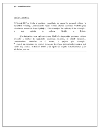 Ana Laura Barrera Flores
CONCLUSIONES
El Modelo HyFlex brinda al estudiante capacidades de superación personal mediante la
modalidad b-learning. Cada estudiante crece a su ritmo y tienen los mismos resultados pues
estos fueron planteados desde el principio. Esto se consigue haciendo uso de las tecnologías,
lo que sustenta su enfoque híbrido y flexible.
A las instituciones que implementan este Modelo les da prestigio, pues es un enfoque
innovador y satisface las necesidades académicas modernas, de calidad, humanistas,
constructivistas, centradas en el alumno y apoyada por tecnologías.
A pesar de que se requiere un esfuerzo económico importante para su implementación, está
siendo muy utilizada en Estados Unidos y se espera sea acogida en Latinoamérica y en
México en particular.
 