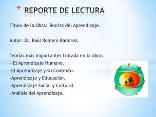 Título de la Obra: Teorías del Aprendizaje.
Autor: Dr. Raúl Romero Ramírez.
Teorías más importantes tratada en la obra:
--El Aprendizaje Humano.
-El Aprendizaje y su Contexto.
-Aprendizaje y Educación.
-Aprendizaje Social y Cultural.
-Análisis del Aprendizaje.
*
 