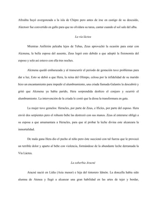 Afrodita huyó avergonzada a la isla de Chipre pero antes de irse en castigo de su descuido,

Alectoor fue convertido en gallo para que no olvidara su tarea, cantar cuando el sol sale del alba.


                                                 La vía láctea


       Mientras Anfitrión peleaba lejos de Tebas, Zeus aprovechó la ocasión para estar con

Alcmena, la bella esposa del ausente, Zeus logró esto debido a que adoptó la fisionomía del

esposo y solo así estuvo con ella tres noches.


       Alcmena quedó embarazada y al transcurrir el periodo de gestación tuvo problemas para

dar a luz, Esto se debió a que Hera, la reina del Olimpo, celosa por la infidelidad de su marido

hizo un encantamiento para impedir el alumbramiento, una criada llamada Galantis la descubrió y

gritó que Alcmena ya había parido, Hera sorprendida deshizo el conjuro y ocurrió el

alumbramiento. La intervención de la criada le costó que la diosa la transformara en gata.


       La mujer tuvo gemelos: Heracles, por parte de Zeus, e Ificles, por parte del esposo. Hera

envió dos serpientes pero el robusto bebe las destrozó con sus manos. Zeus al enterarse obligó a

su esposa a que amamantara a Heracles, para que al probar la leche divina este alcanzara la

inmortalidad.


       De mala gana Hera dio el pecho al niño pero éste succionó con tal fuerza que le provocó

un terrible dolor y aparto al bebe con violencia, formándose de la abundante leche derramada la

Vía Láctea.


                                           La soberbia Aracné


       Aracné nació en Lidia (Asia menor) e hija del tintorero Idmón. La doncella había sido

alumna de Atenea y llegó a alcanzar una gran habilidad en las artes de tejer y bordar,
 