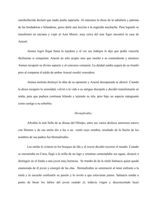 ensoberbecida declaró que nadie podía superarla. Al enterarse la diosa de la sabiduría y patrona

de las bordadoras e hilanderas, quiso darle una lección a la engreída muchacha. Para lograrlo se

transformó en anciana y viajó al Asia Menor, muy cerca del mar Egeo encontró la casa de

Aracné.


       Atenea logró llegar hasta la tejedora y al ver sus trabajos le dijo que podía vencerla

fácilmente si competían. Aracné no sólo acepto sino que insultó a su contendiente y entonces

Atenea recuperó su divino aspecto y el concurso comenzó. La deidad estaba segura de su triunfo

pero al comparar el tejido de ambas Aracné resultó vencedora.


       Atenea molesta destruyó la obra de su oponente y Aracné desesperada se ahorcó. Cuando

la diosa recupero la serenidad, volvió a la vida a su antigua discípula y decidió transformarla en

araña, para que pudiera continuar hilando y tejiendo su tela, pero bajo un aspecto repugnante

como castigo a su soberbia.


                                             Hermafrodito


       Afrodita la más bella de as diosas del Olimpo, entre sus varios deslices amorosos estuvo

con Hermes y de esa unión dio a luz a un varón cuyo nombre, resultado de la fusión de los

nombres de sus padres fue Hermafrodito.


       Las ninfas lo criaron en los bosques de Ida y al crecer decidió recorrer el mundo. Cuando

se encontraba en Caria, llegó a la orilla de un lago y mientras contemplaba sus aguas, alcanzó a

distinguir en el fondo a una joven muy hermosa. Se trataba de de la ninfa Salmacis quien quedó

enamorada de él joven y emergió de las olas. Hermafrodito se estremeció al tener enfrente a la

ninfa y la escuchó confesarle su pasión y lo invitó a que estuvieran juntos. Salmacis estaba a

punto de besar los labios del joven cuando el, todavía virgen y desconcertado huyó
 