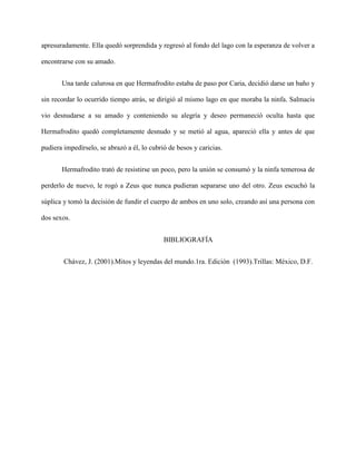 apresuradamente. Ella quedó sorprendida y regresó al fondo del lago con la esperanza de volver a

encontrarse con su amado.


       Una tarde calurosa en que Hermafrodito estaba de paso por Caria, decidió darse un baño y

sin recordar lo ocurrido tiempo atrás, se dirigió al mismo lago en que moraba la ninfa. Salmacis

vio desnudarse a su amado y conteniendo su alegría y deseo permaneció oculta hasta que

Hermafrodito quedó completamente desnudo y se metió al agua, apareció ella y antes de que

pudiera impedírselo, se abrazó a él, lo cubrió de besos y caricias.


       Hermafrodito trató de resistirse un poco, pero la unión se consumó y la ninfa temerosa de

perderlo de nuevo, le rogó a Zeus que nunca pudieran separarse uno del otro. Zeus escuchó la

súplica y tomó la decisión de fundir el cuerpo de ambos en uno solo, creando así una persona con

dos sexos.


                                             BIBLIOGRAFÍA


        Chávez, J. (2001).Mitos y leyendas del mundo.1ra. Edición (1993).Trillas: México, D.F.
 