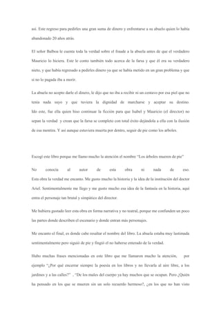 así. Este regreso para pedirles una gran suma de dinero y enfrentarse a su abuelo quien lo había

abandonado 20 años atrás.


El señor Balboa le cuenta toda la verdad sobre el fraude a la abuela antes de que el verdadero

Mauricio lo hiciera. Este le conto también todo acerca de la farsa y que él era su verdadero

nieto, y que había regresado a pedirles dinero ya que se había metido en un gran problema y que

si no lo pagada iba a morir.


La abuela no acepto darle el dinero, le dijo que no iba a recibir ni un centavo por esa piel que no

tenía nada suyo y que tuviera la dignidad de marcharse y aceptar su destino.

Ido este, fue ella quien hiso continuar la ficción para que Isabel y Mauricio (el director) no

sepan la verdad y crean que la farsa se completo con total éxito dejándola a ella con la ilusión

de esa mentira. Y así aunque estuviera muerta por dentro, seguir de pie como los arboles.




Escogí este libro porque me llamo mucho la atención el nombre “Los árboles mueren de pie”


No      conocía       al       autor     de      esta     obra      ni      nada      de      eso.

Esta obra la verdad me encanto. Me gusto mucho la historia y la idea de la institución del doctor

Ariel. Sentimentalmente me llego y me gusto mucho esa idea de la fantasía en la historia, aquí

entra el personaje tan brutal y simpático del director.


Me hubiera gustado leer esta obra en forma narrativa y no teatral, porque me confunden un poco

las partes donde describen el escenario y donde entran más personajes.


Me encanto el final, es donde cabe resaltar el nombre del libro. La abuela estaba muy lastimada

sentimentalmente pero siguió de pie y fingió el no haberse enterado de la verdad.


Hubo muchas frases mencionadas en este libro que me llamaron mucho la atención,                por

ejemplo “¿Por qué encerrar siempre la poesía en los libros y no llevarla al aire libre, a los

jardines y a las calles?” , “De los males del cuerpo ya hay muchos que se ocupan. Pero ¿Quién

ha pensado en los que se mueren sin un solo recuerdo hermoso?, ¿en los que no han visto
 