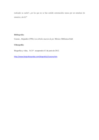 realizado su sueño?, ¿en los que no se han sentido estremecidos nunca por un ramalazo de

misterio y de fe?”




Bibliografía:

Casona , Alejandro (1996). Los árboles mueren de pie. México: Biblioteca Edaf.


Cibergrafía:


Biografías y vidas, S.C.P recuperado el 3 de junio de 2012.


http://www.biografiasyvidas.com/biografia/c/casona.htm
 