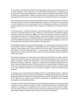 Por otra parte,enel espaciode lasobservacionesgeneralesse debe comunicarlassituacionesque
se deben fortalecer o que situaciones son recomendables para favorecer el aprendizaje, es
necesariohacersugerenciasque permitana losalumnosque hanlogradolos aprendizajesmejorar
la calidad de sus aprendizajes. También se podrán indicar las situaciones que interfieren en el
aprendizaje del alumno que no estén relacionados con los campos formativos o las asignaturas.
Es por ende que al comunicarlos logros de aprendizajes desde el enfoque formativo, se propicia
que todoslosalumnosmejorensusaprendizajestantoenquieneslosalcanzaroncomoenquienes
no lo han logrado, ya que la comunicación implica un diálogo que produzca un ambiente de
confianzaque propicie el intercambio de ideas, experiencias y dudas entre el docente, alumno y
familia.
En tanto que para la educación preescolar, el docente desempeña un papel más activo en este
procesoy va mostrandoal niñoo a la niña, a travésde susintervenciones, como obtener mejores
resultados. Según Fons y Weissman (2004), estimulan la autorregulación y afirman “también los
niños pueden aprender con la ayuda del adulto, a analizar qué sucedió en la realización de sus
actividades; que condiciones y estrategias facilitan tal o cual resultado o condujeron a tal o cual
situaciónsatisfactoriaoenojosayhacer propuestasde modificación de estrategias y condiciones
para las próximas actividades. Pueden aprender a autorregularse”.
En estaedad preescolar la comunicación debe basarse en las observaciones de lo que el alumno
ha aprendido y cómo lo ha logrado.es recomendable que en un ambiente de confianza se le
pregunte: ¿cómo lograste esto?, ¿estas contento por cómo te salió?, ¿te gustaría intentarlo de
otra manera? O ¿has intentado diferente?, ya que escuchar, observar al alumno e indagar la
explicación de sus logros, permitirá conocer cómo fue su proceso de aprendizaje brindándonos
valiosa información.
Otro aspectoimportante,es la información que el docente puede brindar a las madres, padres o
tutores de los alumnos, para que comprendan los logros de aprendizaje de los alumnos y cómo
pueden contribuir a mejorar este aprendizaje y que a partir del diálogo pueden contribuir al
desarrollo de hábitos, a aprender a organizar su tiempo para el compromisos adquiridos o a las
tareas, fomentar actitudes para una mejor convivencia en la escuela, propiciar situaciones que
favorezcansu aprendizaje yafortalecerlamotivaciónparaaprender,yaque la motivaciónfamiliar
es de suma importancia debido a que les brinda el respaldo y la confianza emocional que
necesitan.
Es entonces que la evaluación de la enseñanza permite la posibilidad de innovar y mejorar la
práctica docente que yaque se relacionadirectamente conladisposicióndel docente a evaluar su
propiodesempeño,aprovechandolasoportunidadesque le ofrece laevaluaciónylacomunicación
de los logros de los alumnos, para recopilar y sistematizar la información que le permita
autorregular su desempeño profesional.
Tambiénenla comunicaciónde loslogrosde aprendizajedebe realizarseenun climade confianza
y respetoenel que el docente y alumno se sientan en libertad para expresarse. El docente debe
establecer un diálogo con el propósito de dar a conocer su juicio de valor sobre los logros,
asimismo apoyar al alumno al alumno para que realice una autoevaluación sobre su proceso de
aprendizaje y establecer acuerdos sobre acciones que mejoren el aprendizaje.
 