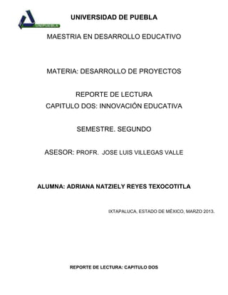 UNIVERSIDAD DE PUEBLA

  MAESTRIA EN DESARROLLO EDUCATIVO




  MATERIA: DESARROLLO DE PROYECTOS


          REPORTE DE LECTURA
  CAPITULO DOS: INNOVACIÓN EDUCATIVA


          SEMESTRE. SEGUNDO


 ASESOR: PROFR. JOSE LUIS VILLEGAS VALLE




ALUMNA: ADRIANA NATZIELY REYES TEXOCOTITLA



                      IXTAPALUCA, ESTADO DE MÉXICO, MARZO 2013.




        REPORTE DE LECTURA: CAPITULO DOS
 