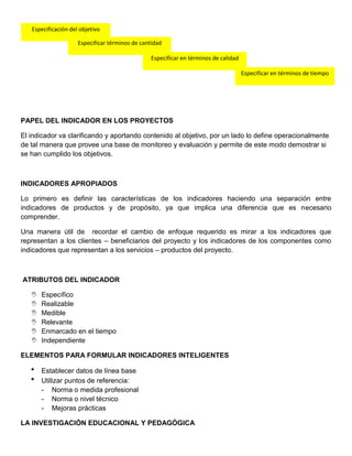 PAPEL DEL INDICADOR EN LOS PROYECTOS
El indicador va clarificando y aportando contenido al objetivo, por un lado lo define operacionalmente
de tal manera que provee una base de monitoreo y evaluación y permite de este modo demostrar si
se han cumplido los objetivos.
INDICADORES APROPIADOS
Lo primero es definir las características de los indicadores haciendo una separación entre
indicadores de productos y de propósito, ya que implica una diferencia que es necesario
comprender.
Una manera útil de recordar el cambio de enfoque requerido es mirar a los indicadores que
representan a los clientes – beneficiarios del proyecto y los indicadores de los componentes como
indicadores que representan a los servicios – productos del proyecto.
ATRIBUTOS DEL INDICADOR
 Específico
 Realizable
 Medible
 Relevante
 Enmarcado en el tiempo
 Independiente
ELEMENTOS PARA FORMULAR INDICADORES INTELIGENTES
* Establecer datos de línea base
* Utilizar puntos de referencia:
- Norma o medida profesional
- Norma o nivel técnico
- Mejoras prácticas
LA INVESTIGACIÓN EDUCACIONAL Y PEDAGÓGICA
Especificación del objetivo
Especificar términos de cantidad
Especificar en términos de calidad
Especificar en términos de tiempo
 