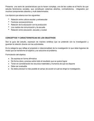Presenta una serie de características que la hacen compleja, una de las cuales es el hecho de que
estudia fenómenos sociales, que constituyen sistemas abiertos, contradictorios, integrados por
muchos componentes abiertos y multi determinados.
Los tópicos que abarca son los siguientes:
* Relación entre cultura escolar y extraescolar
* Factores socioeconómicos
* Relación de la educación con la producción
* Los medios de comunicación y la escuela
* Relación entre educación, escuela y ciudad.
CONCEPTOS Y CARACTERISTICAS DE LOS OBJETIVOS
Son la guía del estudio, expresan de manera sintética que se pretende con la investigación y
guardan la relación directa con las actividades.
Es la categoría que refleja el propósito o intencionalidad de la investigación lo que debe lograrse de
modo que se transforme el objetivo y se solucione el problema.
Formulación del objetivo:
Se expresa en forma afirmativa
De forma clara y precisa sobre todo el resultado que se quiere lograr
Tener en consideración los recursos materiales y humanos de que se dispone
Debe ser evaluable
Se debe precisar lo más posible el campo de acción al cuál se dirige la investigación.
 